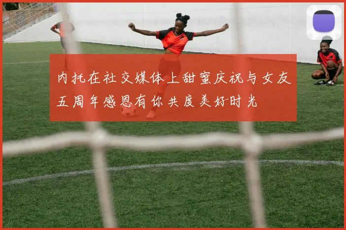 内托在社交媒体上甜蜜庆祝与女友五周年感恩有你共度美好时光