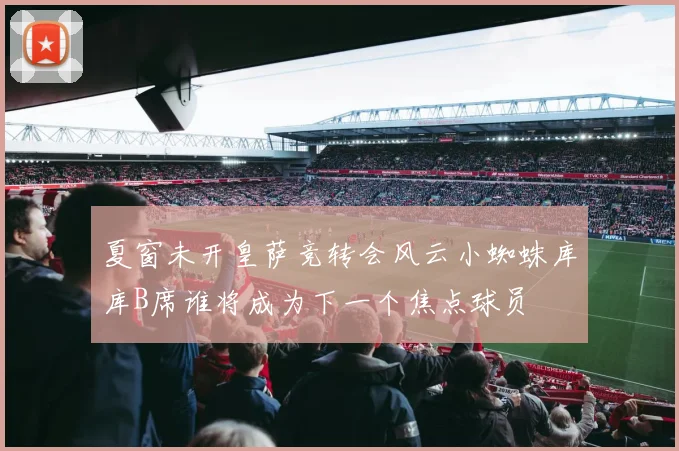 夏窗未开皇萨竞转会风云小蜘蛛库库B席谁将成为下一个焦点球员