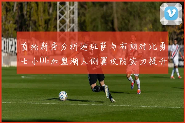 首轮新秀分析迪班萨与布朗对比勇士小OG加盟湖人侧翼攻防实力提升