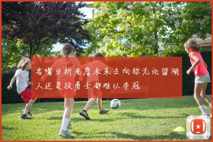 名嘴分析老詹未来去向称无论留湖人还是投勇士都难以夺冠