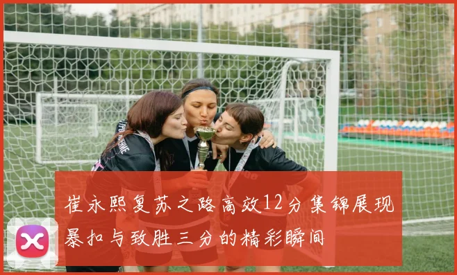 崔永熙复苏之路高效12分集锦展现暴扣与致胜三分的精彩瞬间