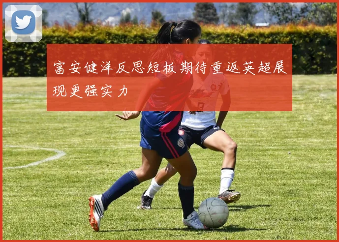 富安健洋反思短板期待重返英超展现更强实力