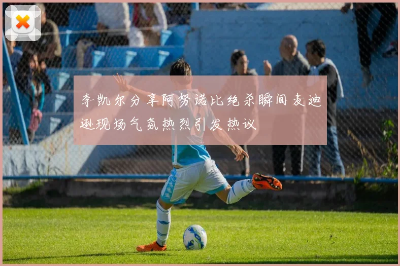 李凯尔分享阿努诺比绝杀瞬间麦迪逊现场气氛热烈引发热议