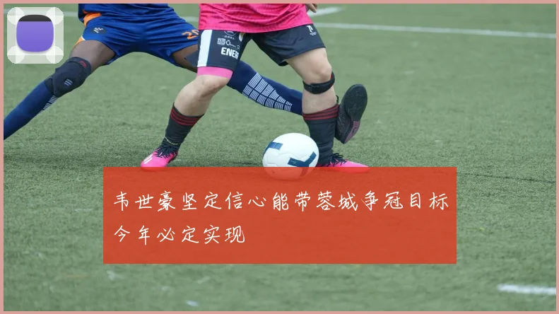 韦世豪坚定信心能带蓉城争冠目标今年必定实现