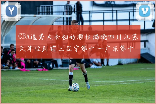 CBA选秀大会初始顺位揭晓四川江苏天津位列前三辽宁第十一广东第十六