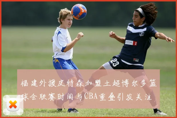 福建外援皮特森加盟土超博尔多篮球会联赛时间与CBA重叠引发关注