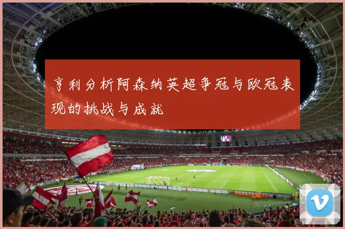 亨利分析阿森纳英超争冠与欧冠表现的挑战与成就