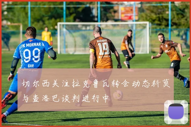 切尔西关注拉克鲁瓦转会动态科莫与查洛巴谈判进行中