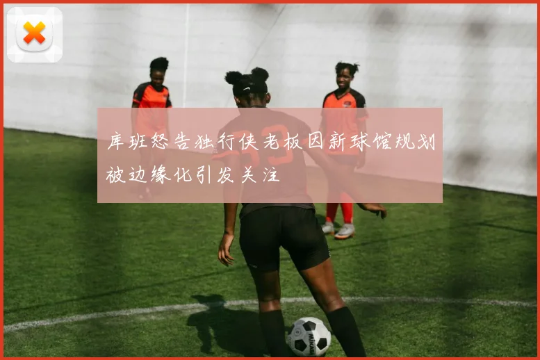 库班怒告独行侠老板因新球馆规划被边缘化引发关注