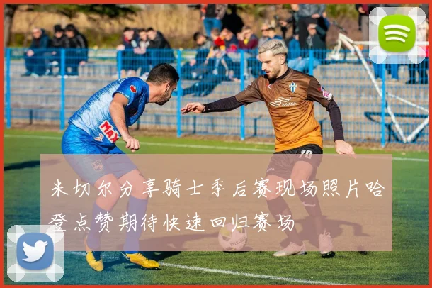 米切尔分享骑士季后赛现场照片哈登点赞期待快速回归赛场