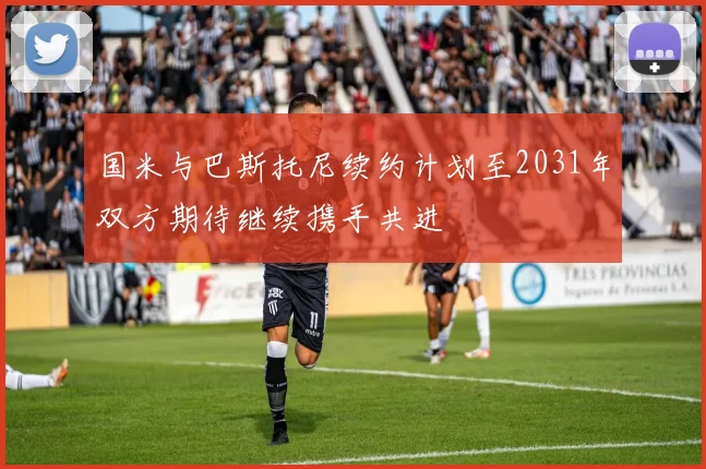 国米与巴斯托尼续约计划至2031年双方期待继续携手共进