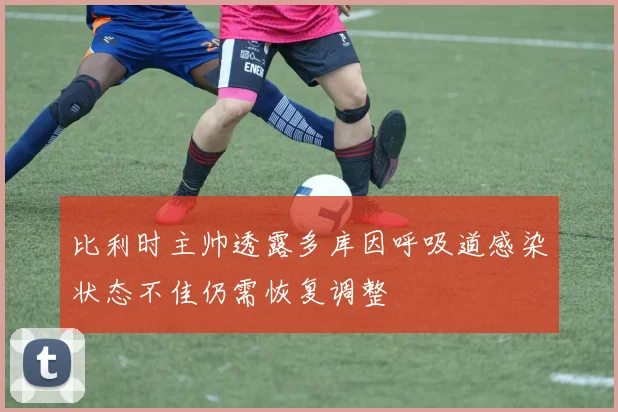 比利时主帅透露多库因呼吸道感染状态不佳仍需恢复调整