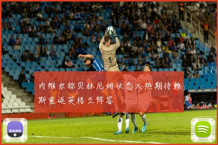内维尔称贝林厄姆状态火热期待赖斯重返英格兰阵容